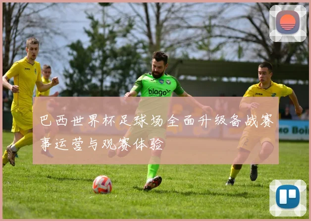 巴西世界杯足球场全面升级备战赛事运营与观赛体验