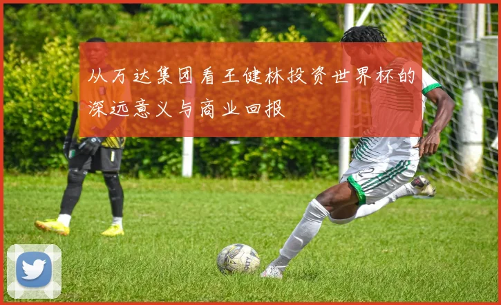 从万达集团看王健林投资世界杯的深远意义与商业回报
