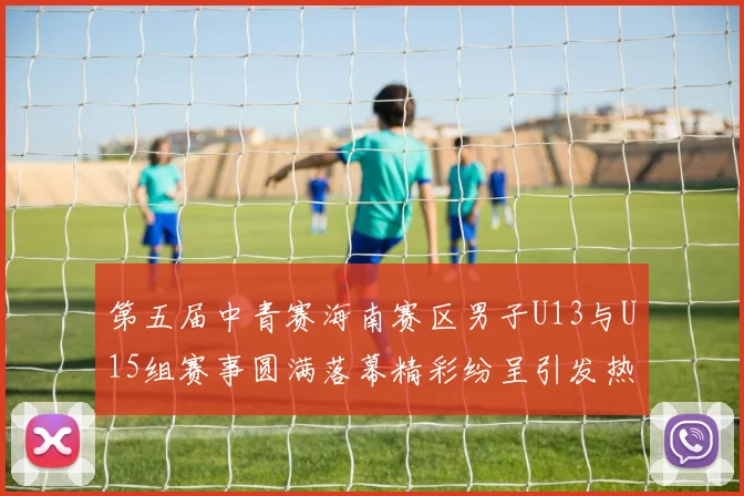 第五届中青赛海南赛区男子U13与U15组赛事圆满落幕精彩纷呈引发热烈反响